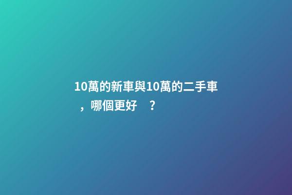 10萬的新車與10萬的二手車，哪個更好？